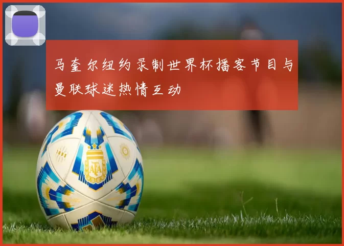 马奎尔纽约录制世界杯播客节目与曼联球迷热情互动