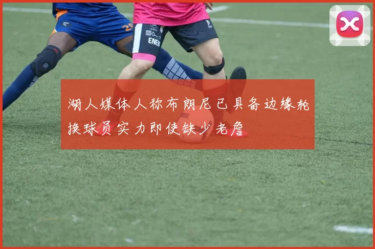 湖人媒体人称布朗尼已具备边缘轮换球员实力即使缺少老詹