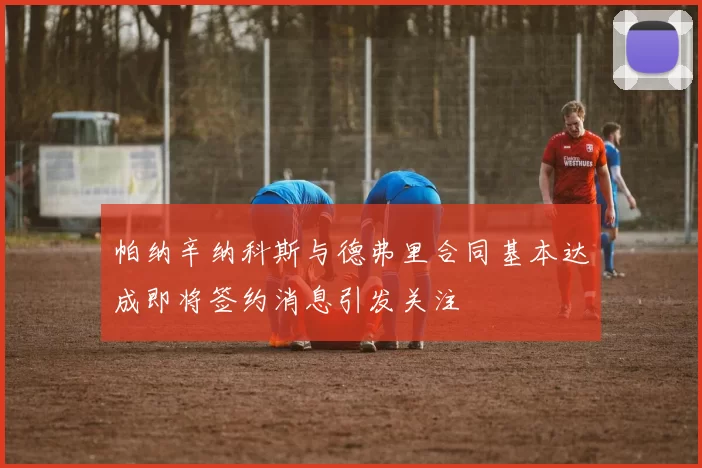 帕纳辛纳科斯与德弗里合同基本达成即将签约消息引发关注