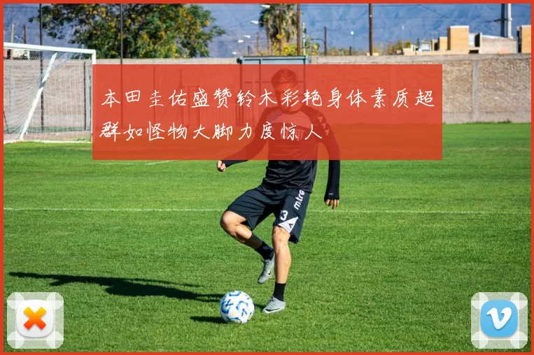 本田圭佑盛赞铃木彩艳身体素质超群如怪物大脚力度惊人