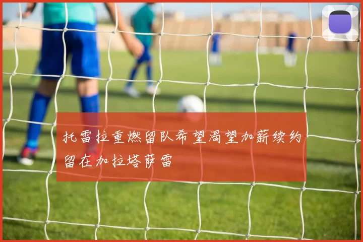 托雷拉重燃留队希望渴望加薪续约留在加拉塔萨雷