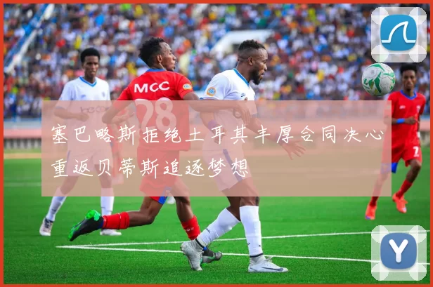 塞巴略斯拒绝土耳其丰厚合同决心重返贝蒂斯追逐梦想