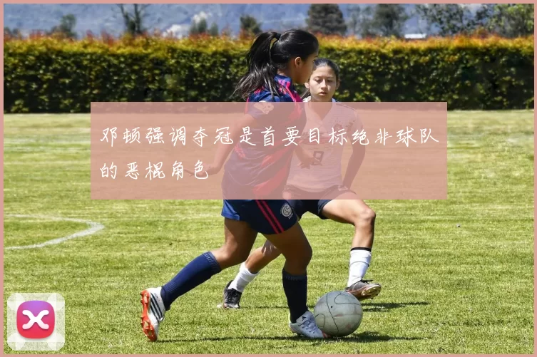 邓顿强调夺冠是首要目标绝非球队的恶棍角色