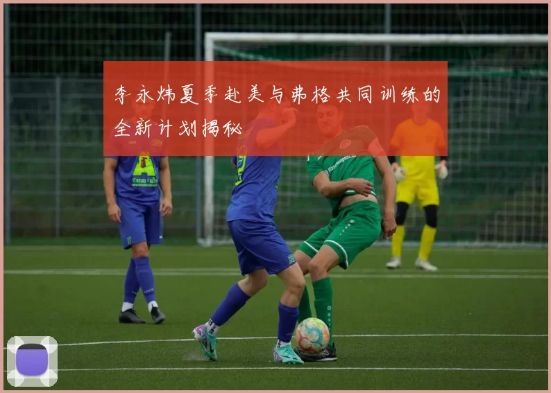 李永炜夏季赴美与弗格共同训练的全新计划揭秘
