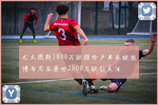 尤文图斯1800万欧报价卢库米被拒博洛尼亚要价2800万欧引关注