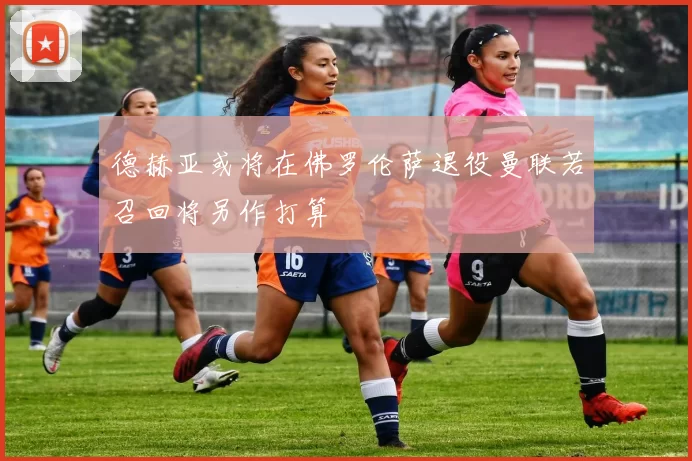 德赫亚或将在佛罗伦萨退役曼联若召回将另作打算