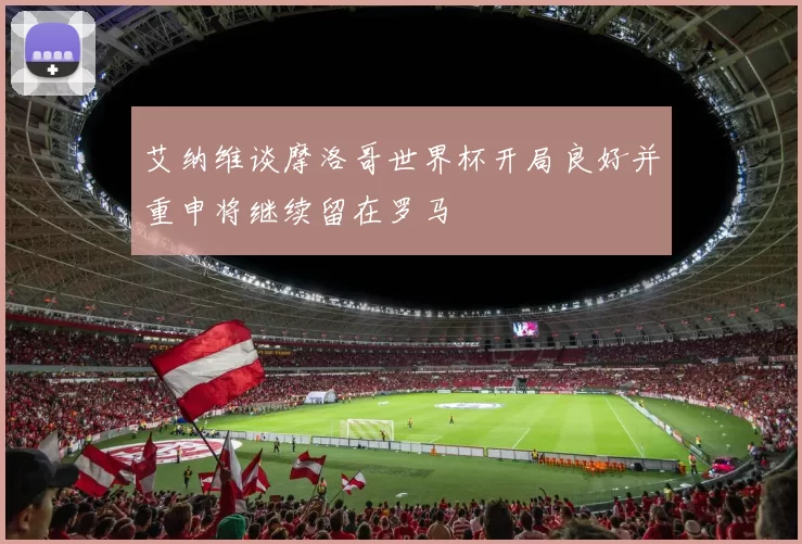 艾纳维谈摩洛哥世界杯开局良好并重申将继续留在罗马