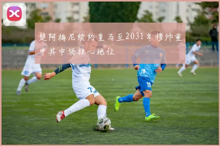 楚阿梅尼续约皇马至2031年穆帅重申其中场核心地位