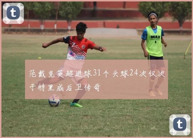 范戴克英超进球31个头球24次仅次于特里成后卫传奇