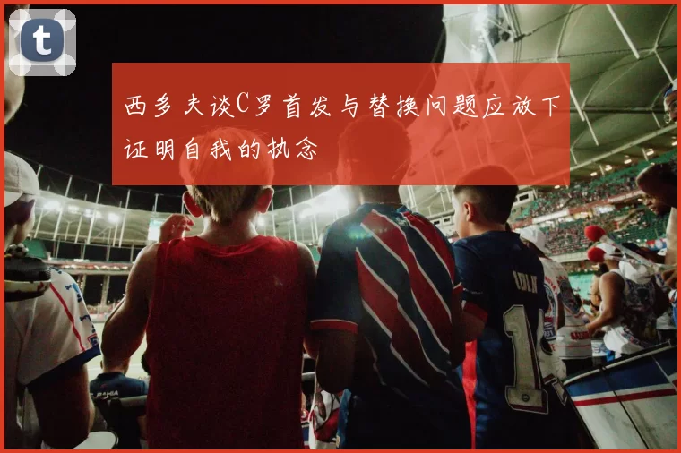 西多夫谈C罗首发与替换问题应放下证明自我的执念