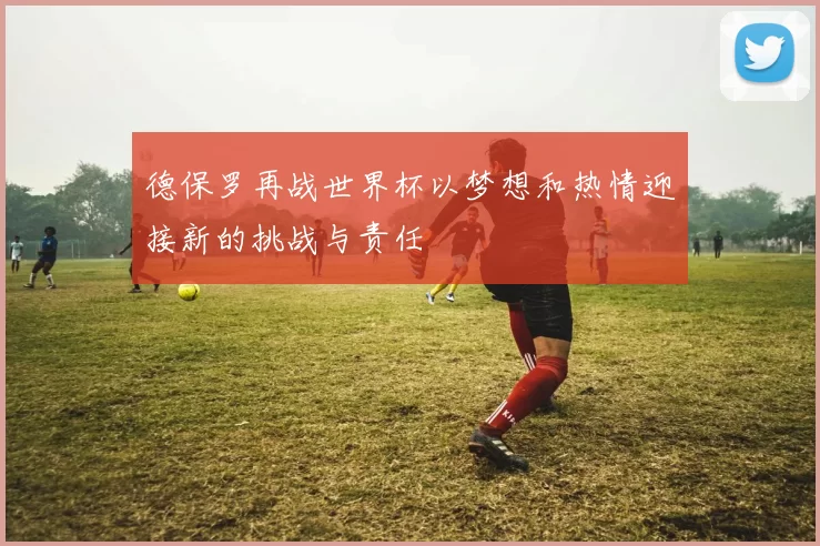 德保罗再战世界杯以梦想和热情迎接新的挑战与责任