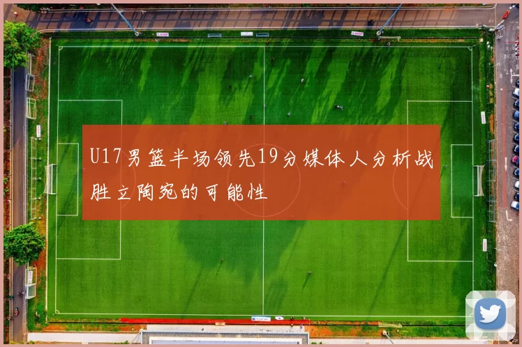 U17男篮半场领先19分媒体人分析战胜立陶宛的可能性